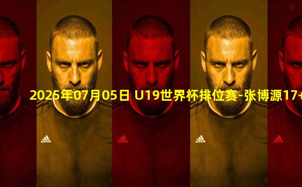2025年07月05日 U19世界杯排位赛-张博源17+6 郇斯楠16+9+4帽 中国队不敌法国